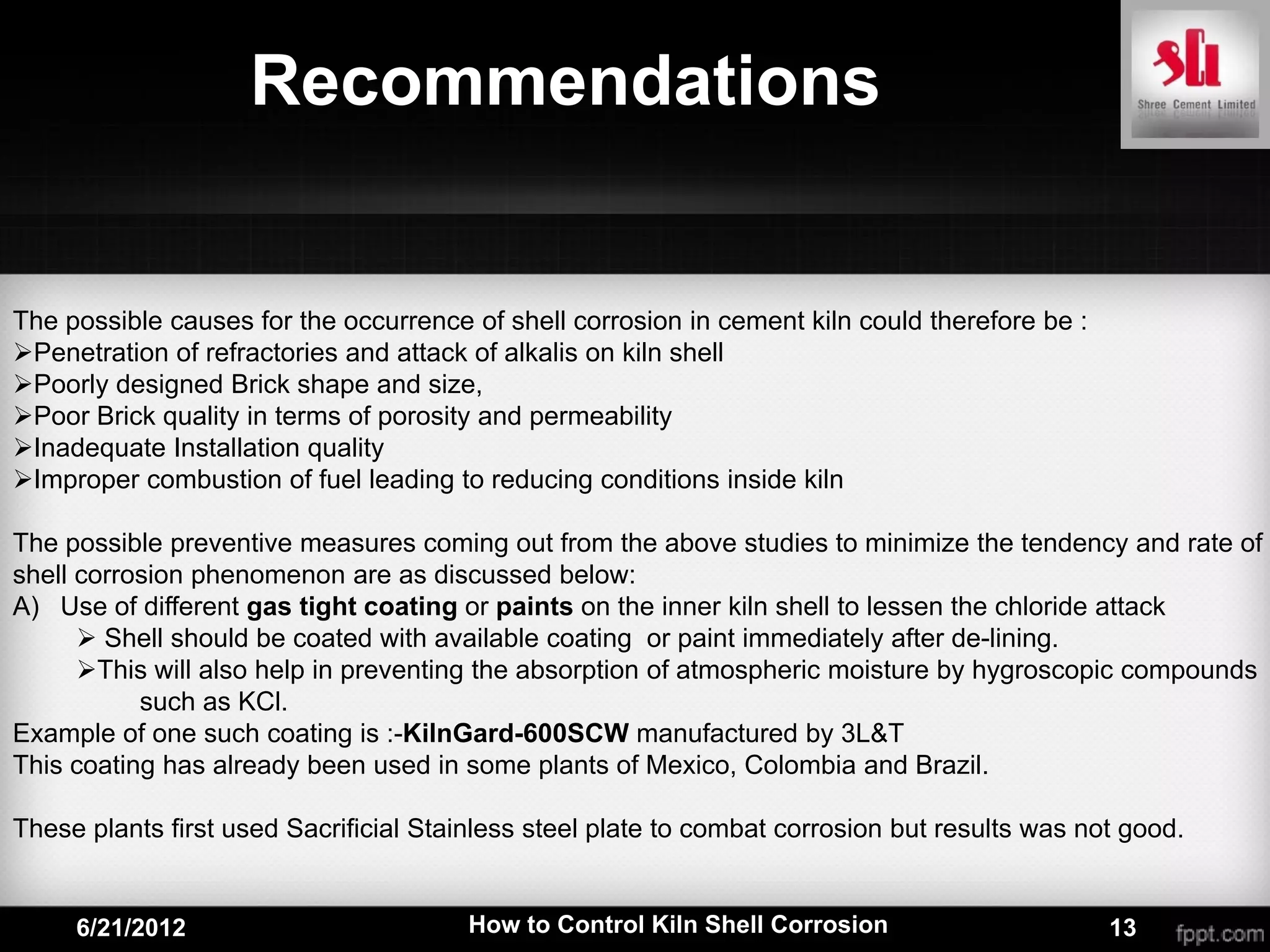 Recommendations


The possible causes for the occurrence of shell corrosion in cement kiln could therefore be :
Penetration of refractories and attack of alkalis on kiln shell
Poorly designed Brick shape and size,
Poor Brick quality in terms of porosity and permeability
Inadequate Installation quality
Improper combustion of fuel leading to reducing conditions inside kiln

The possible preventive measures coming out from the above studies to minimize the tendency and rate of
shell corrosion phenomenon are as discussed below:
A) Use of different gas tight coating or paints on the inner kiln shell to lessen the chloride attack
       Shell should be coated with available coating or paint immediately after de-lining.
      This will also help in preventing the absorption of atmospheric moisture by hygroscopic compounds
           such as KCl.
Example of one such coating is :-KilnGard-600SCW manufactured by 3L&T
This coating has already been used in some plants of Mexico, Colombia and Brazil.

These plants first used Sacrificial Stainless steel plate to combat corrosion but results was not good.


     6/21/2012                          How to Control Kiln Shell Corrosion                     13
 