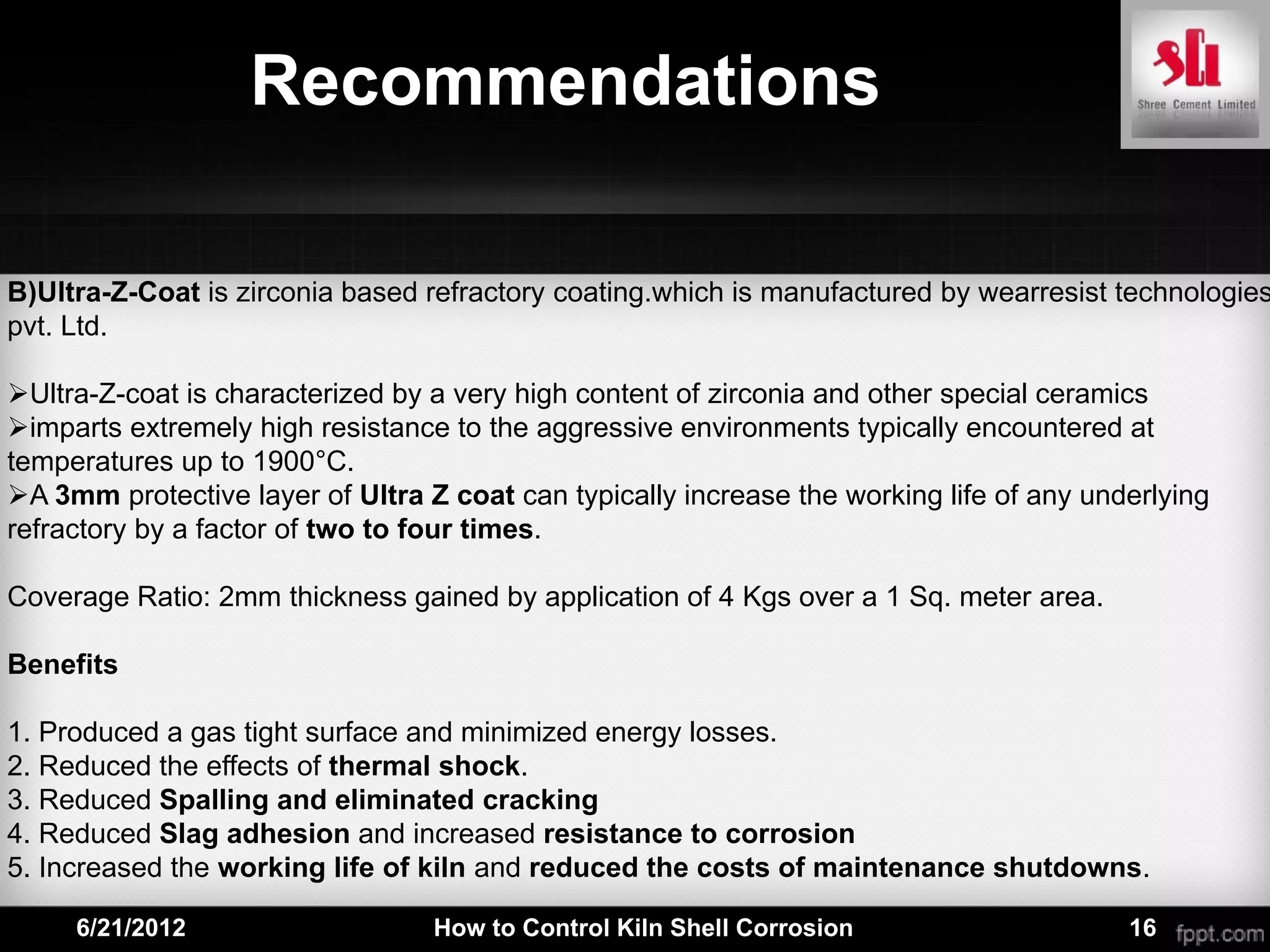 Recommendations

B)Ultra-Z-Coat is zirconia based refractory coating.which is manufactured by wearresist technologies
pvt. Ltd.

Ultra-Z-coat is characterized by a very high content of zirconia and other special ceramics
imparts extremely high resistance to the aggressive environments typically encountered at
temperatures up to 1900°C.
A 3mm protective layer of Ultra Z coat can typically increase the working life of any underlying
refractory by a factor of two to four times.

Coverage Ratio: 2mm thickness gained by application of 4 Kgs over a 1 Sq. meter area.

Benefits

1. Produced a gas tight surface and minimized energy losses.
2. Reduced the effects of thermal shock.
3. Reduced Spalling and eliminated cracking
4. Reduced Slag adhesion and increased resistance to corrosion
5. Increased the working life of kiln and reduced the costs of maintenance shutdowns.

     6/21/2012                    How to Control Kiln Shell Corrosion                     16
 