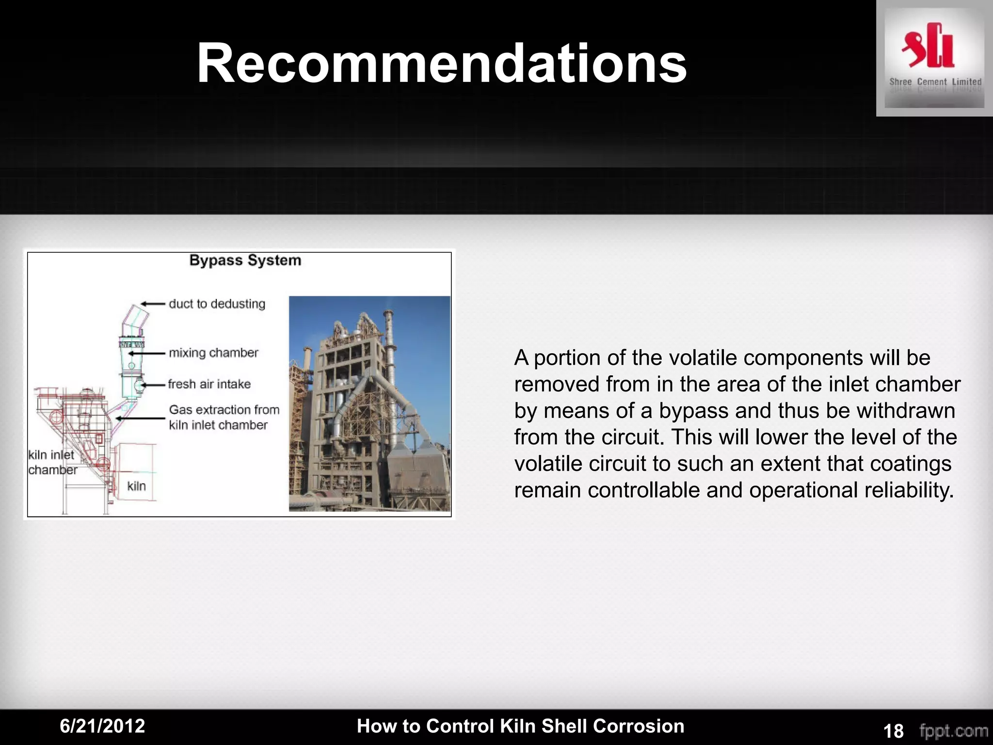 Recommendations




                                A portion of the volatile components will be
                                removed from in the area of the inlet chamber
                                by means of a bypass and thus be withdrawn
                                from the circuit. This will lower the level of the
                                volatile circuit to such an extent that coatings
                                remain controllable and operational reliability.




6/21/2012       How to Control Kiln Shell Corrosion                      18
 