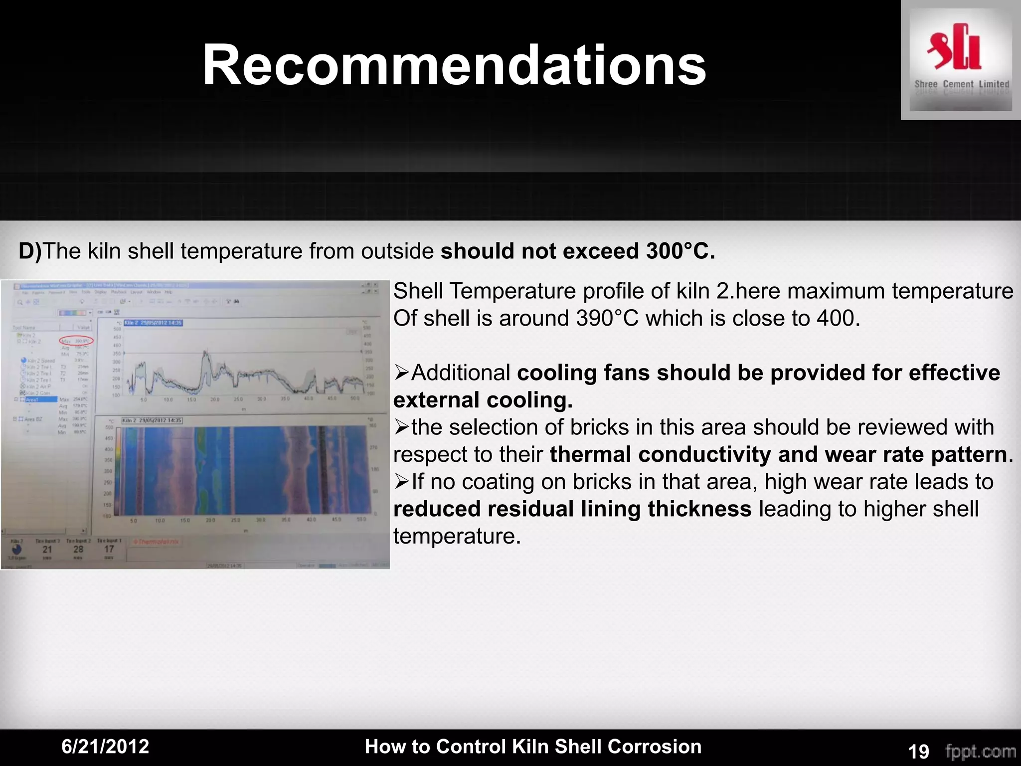 Recommendations


D)The kiln shell temperature from outside should not exceed 300°C.
                                   Shell Temperature profile of kiln 2.here maximum temperature
                                   Of shell is around 390°C which is close to 400.

                                   Additional cooling fans should be provided for effective
                                   external cooling.
                                   the selection of bricks in this area should be reviewed with
                                   respect to their thermal conductivity and wear rate pattern.
                                   If no coating on bricks in that area, high wear rate leads to
                                   reduced residual lining thickness leading to higher shell
                                   temperature.




    6/21/2012                   How to Control Kiln Shell Corrosion                   19
 