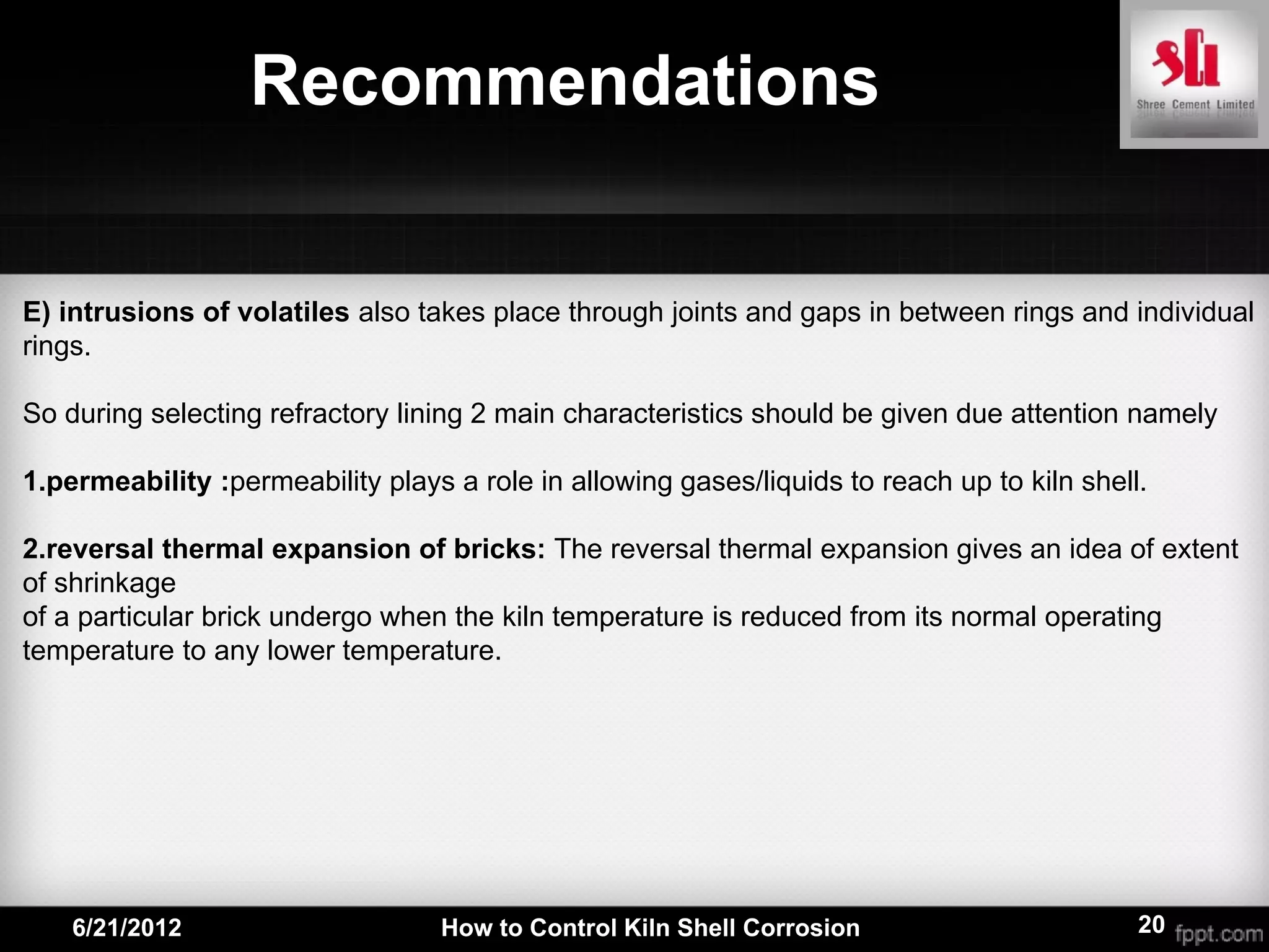Recommendations


E) intrusions of volatiles also takes place through joints and gaps in between rings and individual
rings.

So during selecting refractory lining 2 main characteristics should be given due attention namely

1.permeability :permeability plays a role in allowing gases/liquids to reach up to kiln shell.

2.reversal thermal expansion of bricks: The reversal thermal expansion gives an idea of extent
of shrinkage
of a particular brick undergo when the kiln temperature is reduced from its normal operating
temperature to any lower temperature.




    6/21/2012                     How to Control Kiln Shell Corrosion                        20
 
