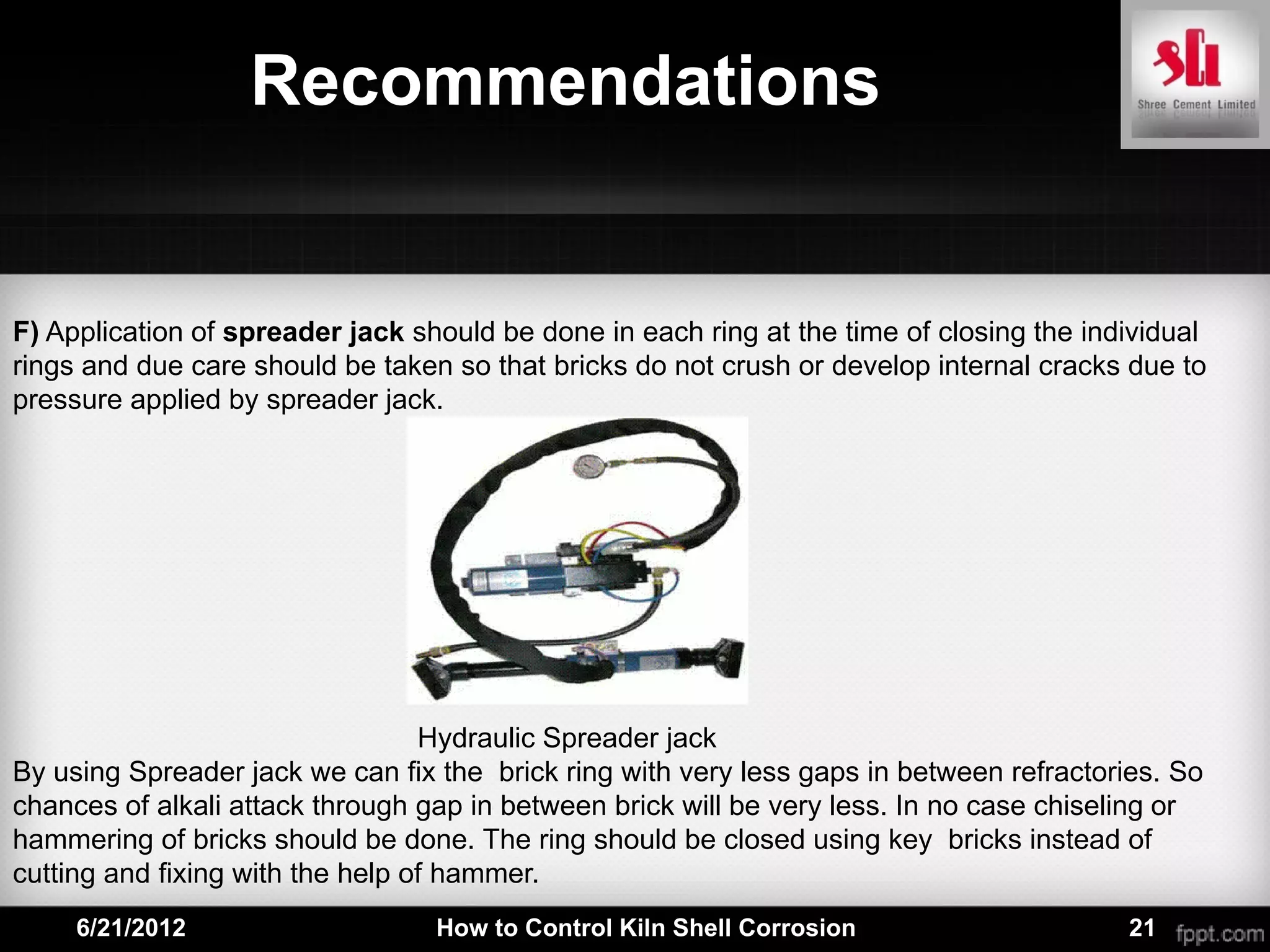 Recommendations


F) Application of spreader jack should be done in each ring at the time of closing the individual
rings and due care should be taken so that bricks do not crush or develop internal cracks due to
pressure applied by spreader jack.




                                  Hydraulic Spreader jack
By using Spreader jack we can fix the brick ring with very less gaps in between refractories. So
chances of alkali attack through gap in between brick will be very less. In no case chiseling or
hammering of bricks should be done. The ring should be closed using key bricks instead of
cutting and fixing with the help of hammer.
     6/21/2012                    How to Control Kiln Shell Corrosion                     21
 