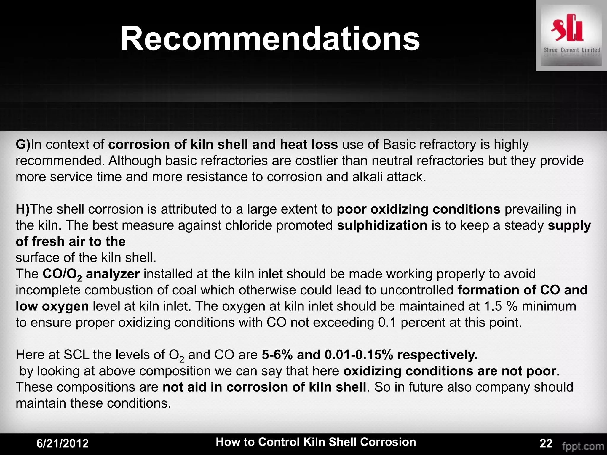 Recommendations

G)In context of corrosion of kiln shell and heat loss use of Basic refractory is highly
recommended. Although basic refractories are costlier than neutral refractories but they provide
more service time and more resistance to corrosion and alkali attack.

H)The shell corrosion is attributed to a large extent to poor oxidizing conditions prevailing in
the kiln. The best measure against chloride promoted sulphidization is to keep a steady supply
of fresh air to the
surface of the kiln shell.
The CO/O2 analyzer installed at the kiln inlet should be made working properly to avoid
incomplete combustion of coal which otherwise could lead to uncontrolled formation of CO and
low oxygen level at kiln inlet. The oxygen at kiln inlet should be maintained at 1.5 % minimum
to ensure proper oxidizing conditions with CO not exceeding 0.1 percent at this point.

Here at SCL the levels of O2 and CO are 5-6% and 0.01-0.15% respectively.
by looking at above composition we can say that here oxidizing conditions are not poor.
These compositions are not aid in corrosion of kiln shell. So in future also company should
maintain these conditions.

   6/21/2012                     How to Control Kiln Shell Corrosion                    22
 