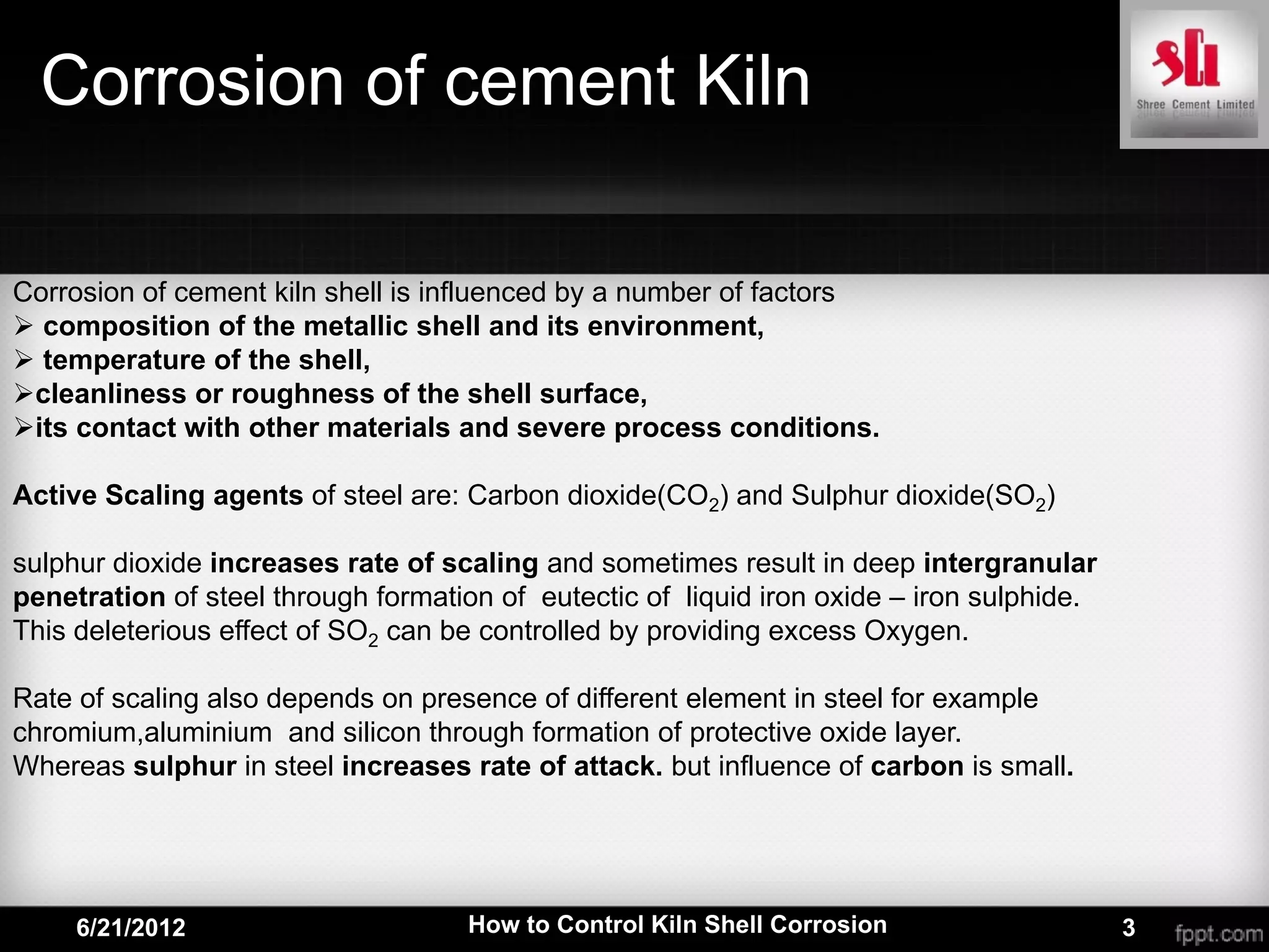 Corrosion of cement Kiln

Corrosion of cement kiln shell is influenced by a number of factors
 composition of the metallic shell and its environment,
 temperature of the shell,
cleanliness or roughness of the shell surface,
its contact with other materials and severe process conditions.

Active Scaling agents of steel are: Carbon dioxide(CO2) and Sulphur dioxide(SO2)

sulphur dioxide increases rate of scaling and sometimes result in deep intergranular
penetration of steel through formation of eutectic of liquid iron oxide – iron sulphide.
This deleterious effect of SO2 can be controlled by providing excess Oxygen.

Rate of scaling also depends on presence of different element in steel for example
chromium,aluminium and silicon through formation of protective oxide layer.
Whereas sulphur in steel increases rate of attack. but influence of carbon is small.




     6/21/2012                      How to Control Kiln Shell Corrosion                    3
 