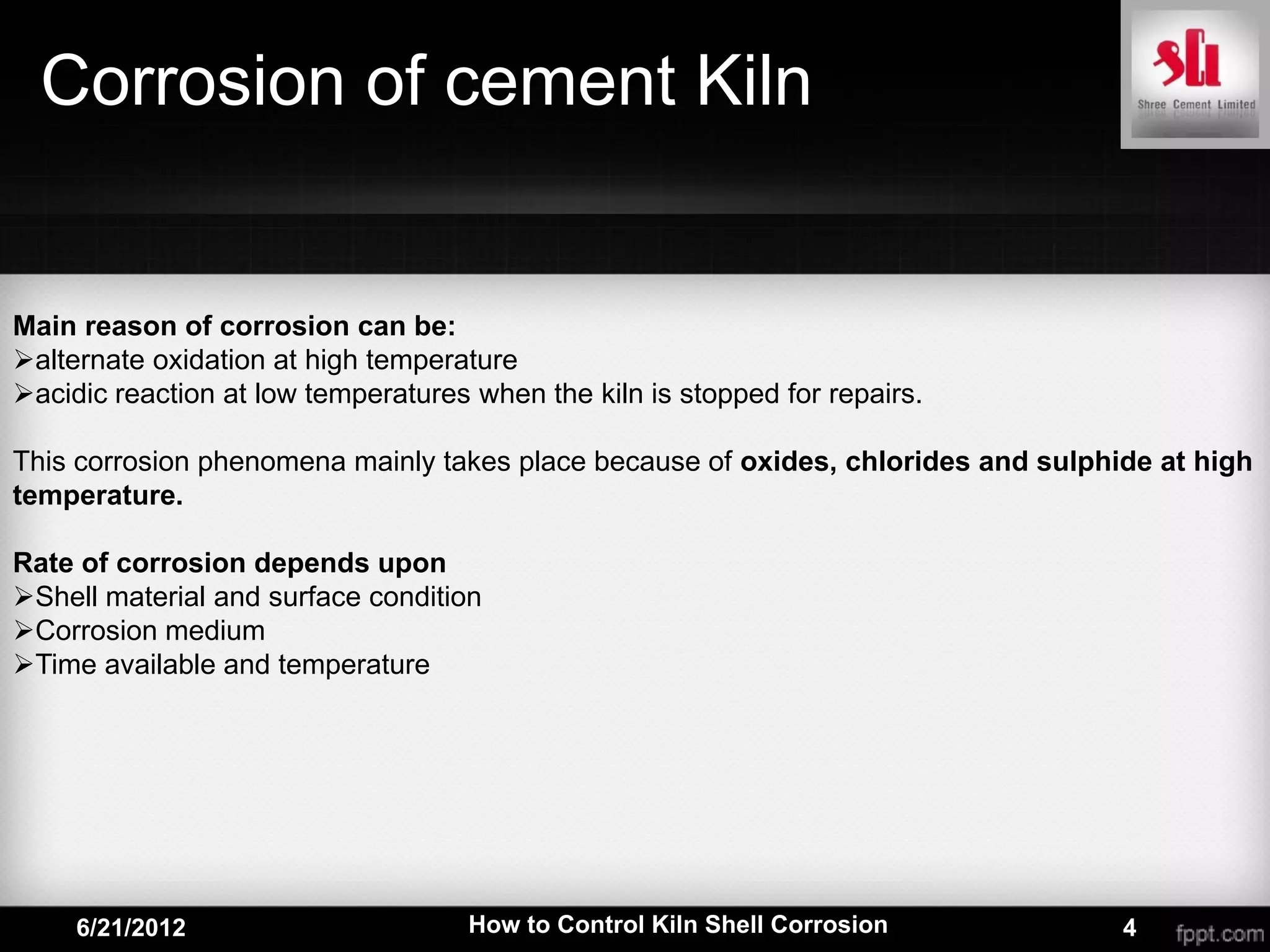 Corrosion of cement Kiln


Main reason of corrosion can be:
alternate oxidation at high temperature
acidic reaction at low temperatures when the kiln is stopped for repairs.

This corrosion phenomena mainly takes place because of oxides, chlorides and sulphide at high
temperature.

Rate of corrosion depends upon
Shell material and surface condition
Corrosion medium
Time available and temperature




     6/21/2012                       How to Control Kiln Shell Corrosion           4
 