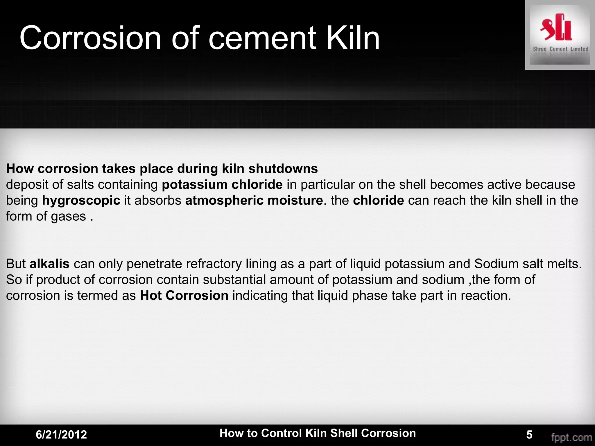 Corrosion of cement Kiln


How corrosion takes place during kiln shutdowns
deposit of salts containing potassium chloride in particular on the shell becomes active because
being hygroscopic it absorbs atmospheric moisture. the chloride can reach the kiln shell in the
form of gases .


But alkalis can only penetrate refractory lining as a part of liquid potassium and Sodium salt melts.
So if product of corrosion contain substantial amount of potassium and sodium ,the form of
corrosion is termed as Hot Corrosion indicating that liquid phase take part in reaction.




     6/21/2012                       How to Control Kiln Shell Corrosion                   5
 