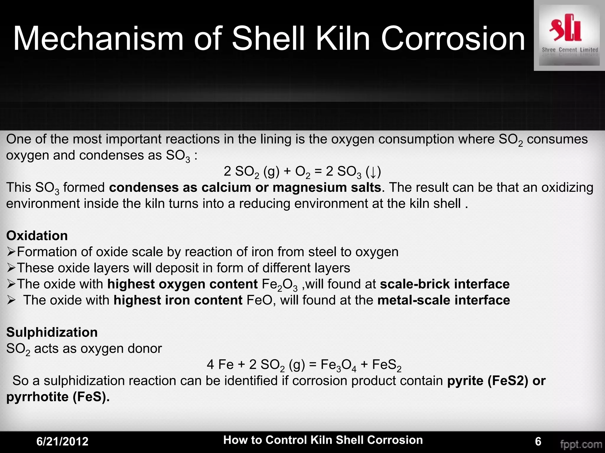 Mechanism of Shell Kiln Corrosion

One of the most important reactions in the lining is the oxygen consumption where SO2 consumes
oxygen and condenses as SO3 :
                                      2 SO2 (g) + O2 = 2 SO3 (↓)
This SO3 formed condenses as calcium or magnesium salts. The result can be that an oxidizing
environment inside the kiln turns into a reducing environment at the kiln shell .

Oxidation
Formation of oxide scale by reaction of iron from steel to oxygen
These oxide layers will deposit in form of different layers
The oxide with highest oxygen content Fe2O3 ,will found at scale-brick interface
 The oxide with highest iron content FeO, will found at the metal-scale interface

Sulphidization
SO2 acts as oxygen donor
                                  4 Fe + 2 SO2 (g) = Fe3O4 + FeS2
 So a sulphidization reaction can be identified if corrosion product contain pyrite (FeS2) or
pyrrhotite (FeS).


     6/21/2012                       How to Control Kiln Shell Corrosion                   6
 