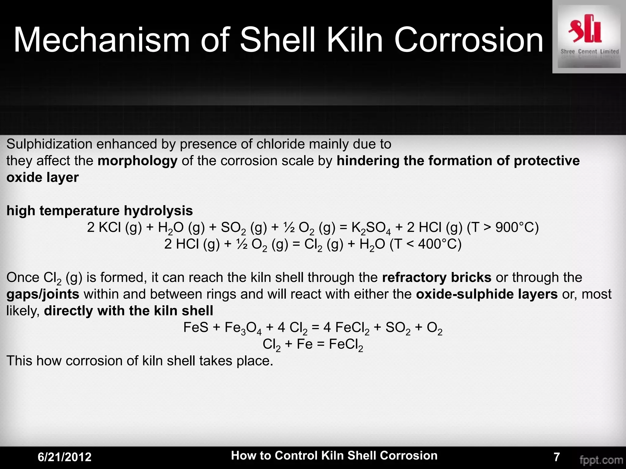 Mechanism of Shell Kiln Corrosion

Sulphidization enhanced by presence of chloride mainly due to
they affect the morphology of the corrosion scale by hindering the formation of protective
oxide layer

high temperature hydrolysis
           2 KCl (g) + H2O (g) + SO2 (g) + ½ O2 (g) = K2SO4 + 2 HCl (g) (T > 900°C)
                        2 HCl (g) + ½ O2 (g) = Cl2 (g) + H2O (T < 400°C)

Once Cl2 (g) is formed, it can reach the kiln shell through the refractory bricks or through the
gaps/joints within and between rings and will react with either the oxide-sulphide layers or, most
likely, directly with the kiln shell
                               FeS + Fe3O4 + 4 Cl2 = 4 FeCl2 + SO2 + O2
                                            Cl2 + Fe = FeCl2
This how corrosion of kiln shell takes place.




     6/21/2012                      How to Control Kiln Shell Corrosion                 7
 