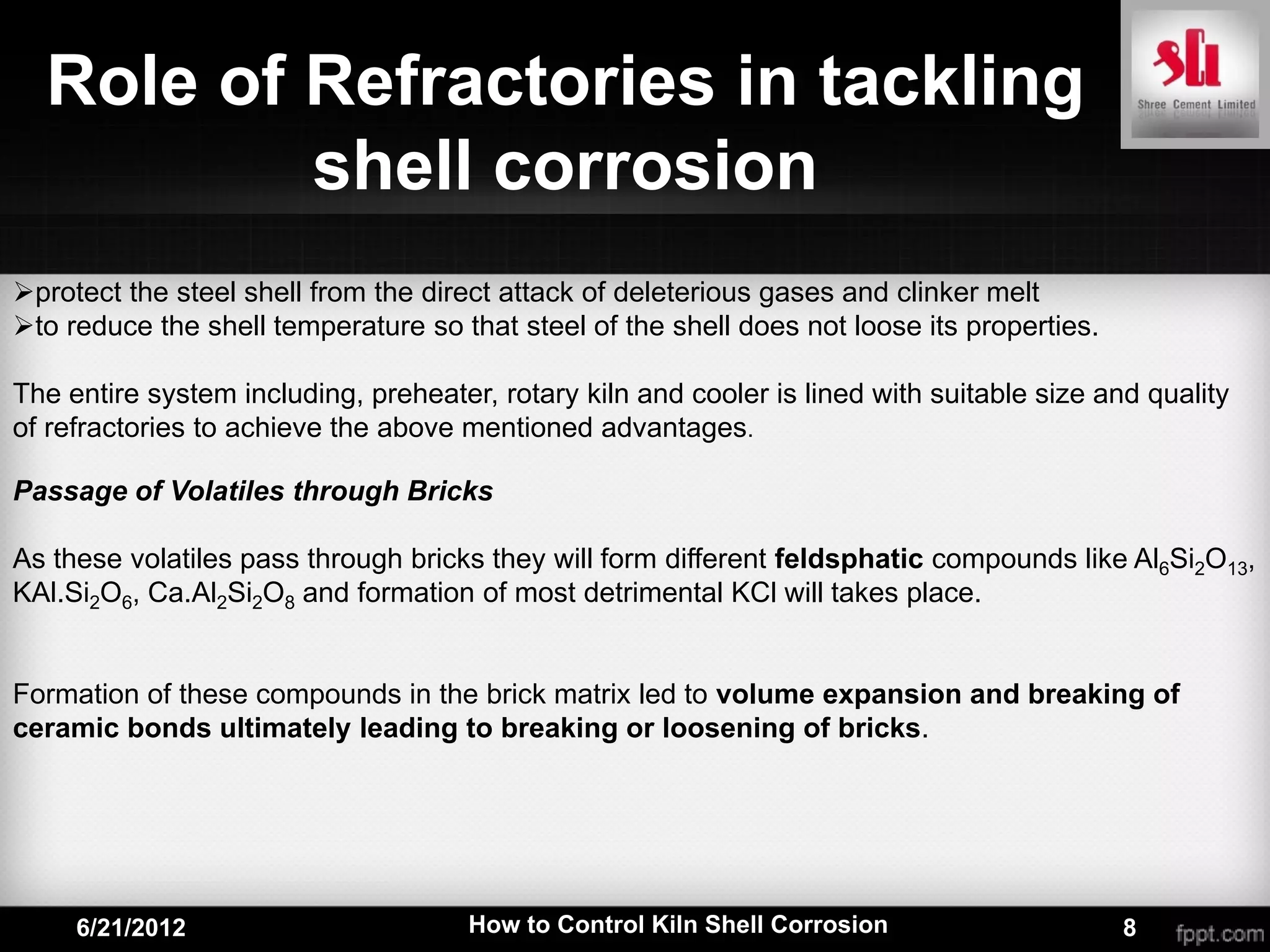 Role of Refractories in tackling
          shell corrosion
protect the steel shell from the direct attack of deleterious gases and clinker melt
to reduce the shell temperature so that steel of the shell does not loose its properties.

The entire system including, preheater, rotary kiln and cooler is lined with suitable size and quality
of refractories to achieve the above mentioned advantages.

Passage of Volatiles through Bricks

As these volatiles pass through bricks they will form different feldsphatic compounds like Al6Si2O13,
KAl.Si2O6, Ca.Al2Si2O8 and formation of most detrimental KCl will takes place.


Formation of these compounds in the brick matrix led to volume expansion and breaking of
ceramic bonds ultimately leading to breaking or loosening of bricks.




     6/21/2012                        How to Control Kiln Shell Corrosion                    8
 