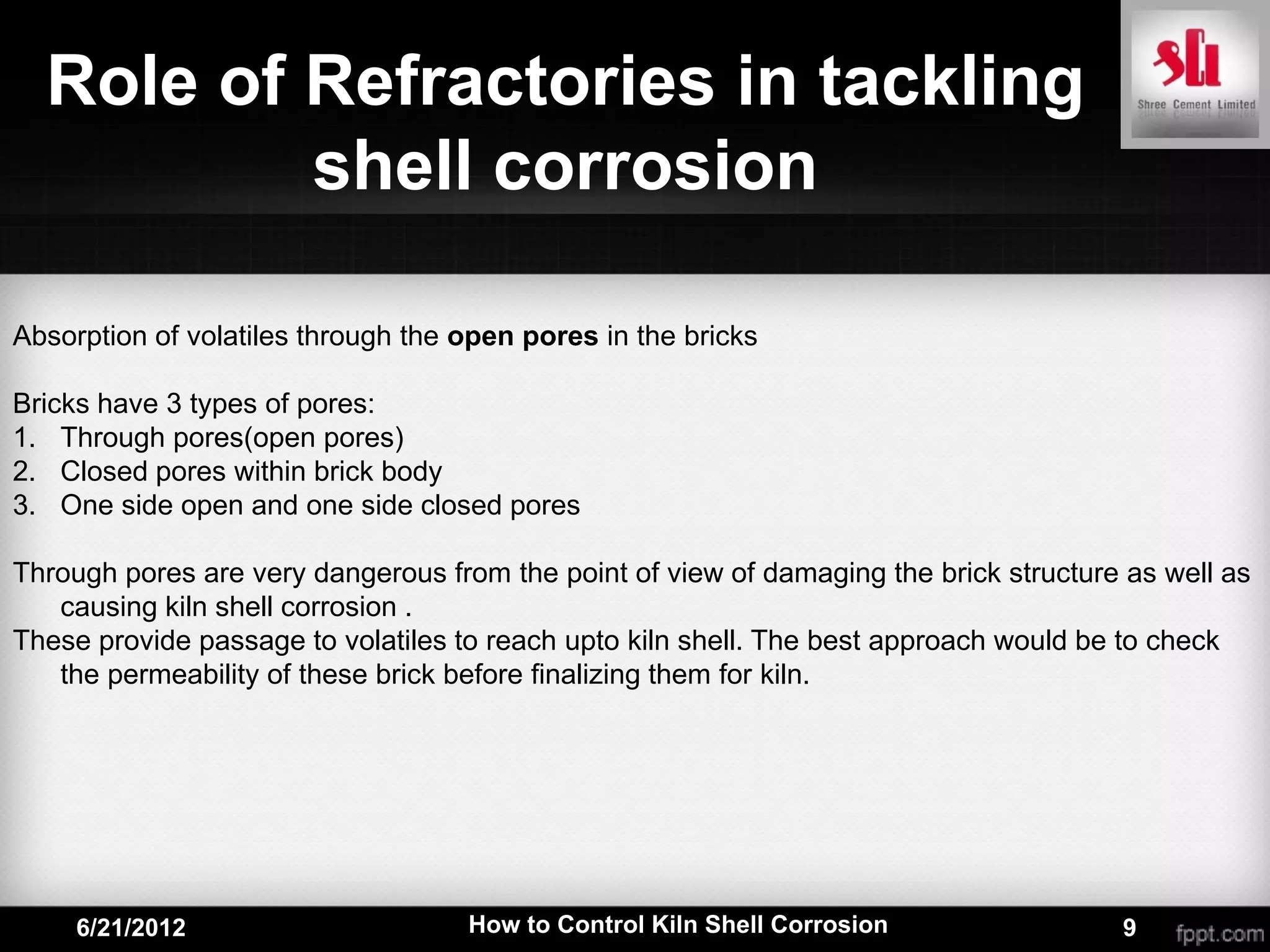 Role of Refractories in tackling
          shell corrosion

Absorption of volatiles through the open pores in the bricks

Bricks have 3 types of pores:
1. Through pores(open pores)
2. Closed pores within brick body
3. One side open and one side closed pores

Through pores are very dangerous from the point of view of damaging the brick structure as well as
   causing kiln shell corrosion .
These provide passage to volatiles to reach upto kiln shell. The best approach would be to check
   the permeability of these brick before finalizing them for kiln.




     6/21/2012                      How to Control Kiln Shell Corrosion                9
 