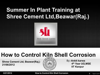 Summer In Plant Training at
   Shree Cement Ltd,Beawar(Raj.)




How to Control Kiln Shell Corrosion
Shree Cement Ltd, Beawar(Raj.)                             By:-Ankit karwa
21/06/2012                                                     4th Year UG,MSE
                                                               IIT Kanpur

6/21/2012                 How to Control Kiln Shell Corrosion               1
 