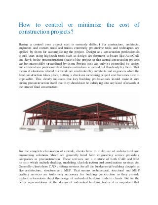 How to control or minimize the cost of
construction projects?
Having a control over project cost is seriously difficult for contractors, architects,
engineers and owners until and unless extremely productive tools and techniques are
applied by them for accomplishing the project. Design and construction professionals
should start using high-tech tools such as design development software like AutoCAD
and Revit in the preconstruction phase of the project so that actual construction process
can be successfully streamlined by them. Project cost can only be controlled by design
and construction professionals if final construction is carried out flawlessly by them. That
means if situations related to rework are confronted by architects and engineers when the
final construction takes place, putting a check on increasing project cost becomes next to
impossible. This clearly indicates that key building professionals should make it sure
during preconstruction itself that they should not be indulging into any kind of rework at
the time of final construction.
For the complete elimination of rework, clients have to make use of architectural and
engineering solutions which are generally hired form engineering service providing
companies in preconstruction. These services are a mixture of both CAD and BIM
services which include drafting, modeling, clash detection and coordination services etc.
Generally clients hire CAD drafting services for all the fundamental building disciplines
like architecture, structure and MEP. That means architectural, structural and MEP
drafting services are truly very necessary for building construction as they provide
explicit information about the design of individual building trade to clients. But for the
better representation of the design of individual building trades it is important that
 