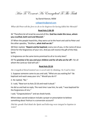 - 1 -
How To Convert An Evangelical To The Truth
by Daniel Keeran, MSW
collegemhc@gmail.com
What did Peter tell the Jews to do to be forgiven for having killed the Messiah?
Read Acts 2:36-39
36 “Therefore let all Israel be assured of this: God has made this Jesus, whom
you crucified, both Lord and Messiah.”
37 When the people heard this, they were cut to the heart and said to Peter and
the other apostles, “Brothers, what shall we do?”
38 Peter replied, “Repent and be baptized, every one of you, in the name of Jesus
Christ for the forgiveness of your sins. And you will receive the gift of the Holy
Spirit.
Is forgiveness on the same terms promised to all or to only Jews?
39 The promise is for you and your children and for all who are far off—for all
whom the Lord our God will call.”
Read Acts 22:16
An evangelical friend insisted one is saved only by thinking. So I said to him:
1. Suppose someone came to you and said, “What are you waiting for? Be
baptized and wash away your sins.” Would you do it?
2. He replied, “No.”
3. I said, “Now turn to Acts 22:16 and read it aloud.”
He did so and had no reply. The next time I saw him, he said, “I was baptized for
the forgiveness of sins.”
I said, “Congratulations!” and we shook hands.
Where does sacred scripture include a prayer or prescription to believe
something about Yeshua in a conversion account?
Did the apostle Paul think the Spirit and believing were integral to baptism in
water?
 