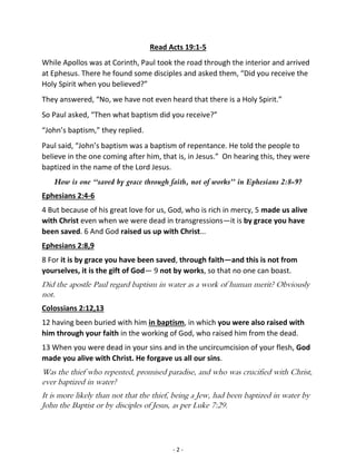 - 2 -
Read Acts 19:1-5
While Apollos was at Corinth, Paul took the road through the interior and arrived
at Ephesus. There he found some disciples and asked them, “Did you receive the
Holy Spirit when you believed?”
They answered, “No, we have not even heard that there is a Holy Spirit.”
So Paul asked, “Then what baptism did you receive?”
“John’s baptism,” they replied.
Paul said, “John’s baptism was a baptism of repentance. He told the people to
believe in the one coming after him, that is, in Jesus.” On hearing this, they were
baptized in the name of the Lord Jesus.
How is one “saved by grace through faith, not of works” in Ephesians 2:8-9?
Ephesians 2:4-6
4 But because of his great love for us, God, who is rich in mercy, 5 made us alive
with Christ even when we were dead in transgressions—it is by grace you have
been saved. 6 And God raised us up with Christ…
Ephesians 2:8,9
8 For it is by grace you have been saved, through faith—and this is not from
yourselves, it is the gift of God— 9 not by works, so that no one can boast.
Did the apostle Paul regard baptism in water as a work of human merit? Obviously
not.
Colossians 2:12,13
12 having been buried with him in baptism, in which you were also raised with
him through your faith in the working of God, who raised him from the dead.
13 When you were dead in your sins and in the uncircumcision of your flesh, God
made you alive with Christ. He forgave us all our sins.
Was the thief who repented, promised paradise, and who was crucified with Christ,
ever baptized in water?
It is more likely than not that the thief, being a Jew, had been baptized in water by
John the Baptist or by disciples of Jesus, as per Luke 7:29.
 