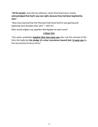 - 3 -
“All the people, even the tax collectors, when they heard Jesus' words,
acknowledged that God's way was right, because they had been baptized by
John.”
“Now Jesus learned that the Pharisees had heard that he was gaining and
baptizing more disciples than John” – John 4:1
Does sacred scripture say anywhere that baptism in water saves?
1 Peter 3:21
“this water symbolizes baptism that now saves you also--not the removal of dirt
from the body but the pledge of a clear conscience toward God. It saves you by
the resurrection of Jesus Christ.”
 