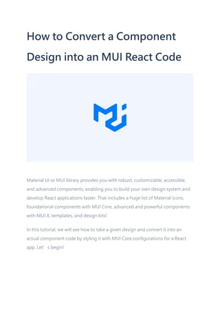 How to Convert a Component
Design into an MUI React Code
Material UI or MUI library provides you with robust, customizable, accessible,
and advanced components, enabling you to build your own design system and
develop React applications faster. That includes a huge list of Material icons,
foundational components with MUI Core, advanced and powerful components
with MUI X, templates, and design kits!
In this tutorial, we will see how to take a given design and convert it into an
actual component code by styling it with MUI Core configurations for a React
app. Let’s begin!
 