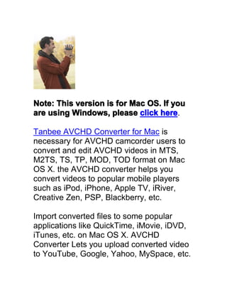 Note: This version is for Mac OS. If you
are using Windows, please click here
                                 here.

Tanbee AVCHD Converter for Mac is
necessary for AVCHD camcorder users to
convert and edit AVCHD videos in MTS,
M2TS, TS, TP, MOD, TOD format on Mac
OS X. the AVCHD converter helps you
convert videos to popular mobile players
such as iPod, iPhone, Apple TV, iRiver,
Creative Zen, PSP, Blackberry, etc.

Import converted files to some popular
applications like QuickTime, iMovie, iDVD,
iTunes, etc. on Mac OS X. AVCHD
Converter Lets you upload converted video
to YouTube, Google, Yahoo, MySpace, etc.
 