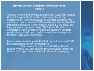How to Convert and Import DVD Movies to
                    iPanel?

Various rumors on the website show that Apple will release
iPanel this year. It will be the best choice for family
entertainment. As one of a kind of portable devices, you
can't watch your beloved DVDs movies on iPanel also. It is
impossible because iPanel doesn't have a DVD drive, so
the option is to rip and convert DVD to an iPanel-
compatible video format. iPanel is an excellent portable
movie player, it will be so joyful to watch and share your
favorite DVDs with your family.

Here is a hassle-free guide that helps you to convert DVD
to a compatible format for iPanel with DVD to iPanel
 Converter. Free download and install DVD to iPanel
Ripper. With it, you can convert DVD to iTunes format for
iPanel, then sync output videos to iPanel for enjoying.
 