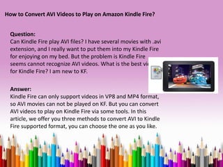 How to Convert AVI Videos to Play on Amazon Kindle Fire?


 Question:
 Can Kindle Fire play AVI files? I have several movies with .avi
 extension, and I really want to put them into my Kindle Fire
 for enjoying on my bed. But the problem is Kindle Fire
 seems cannot recognize AVI videos. What is the best video
 for Kindle Fire? I am new to KF.

 Answer:
 Kindle Fire can only support videos in VP8 and MP4 format,
 so AVI movies can not be played on KF. But you can convert
 AVI videos to play on Kindle Fire via some tools. In this
 article, we offer you three methods to convert AVI to Kindle
 Fire supported format, you can choose the one as you like.
 