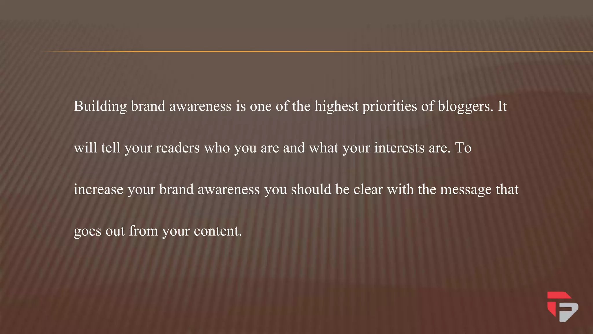 Building brand awareness is one of the highest priorities of bloggers. It
will tell your readers who you are and what your interests are. To
increase your brand awareness you should be clear with the message that
goes out from your content.
 