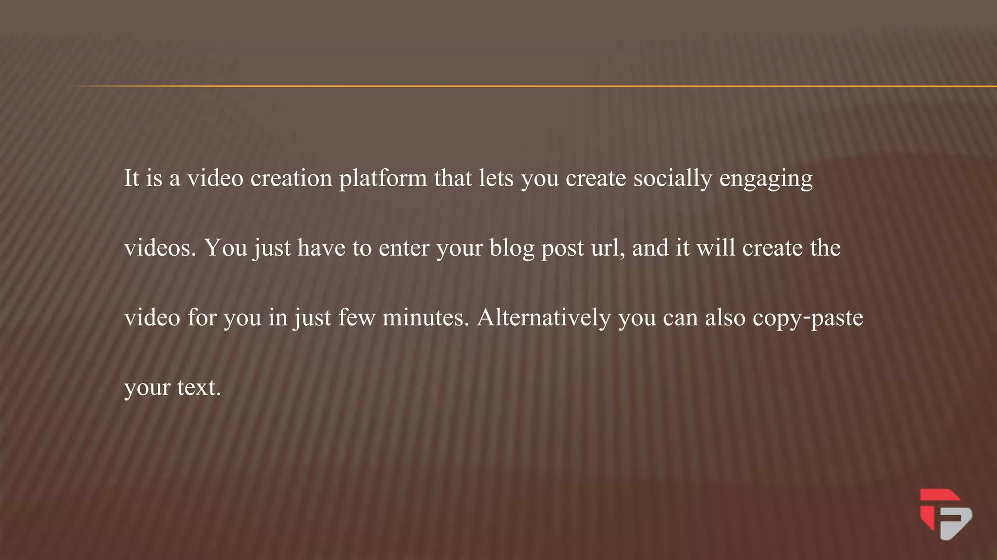 It is a video creation platform that lets you create socially engaging
videos. You just have to enter your blog post url, and it will create the
video for you in just few minutes. Alternatively you can also copy-paste
your text.
 