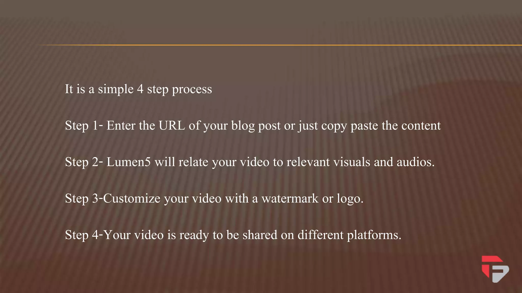 It is a simple 4 step process
Step 1- Enter the URL of your blog post or just copy paste the content
Step 2- Lumen5 will relate your video to relevant visuals and audios.
Step 3-Customize your video with a watermark or logo.
Step 4-Your video is ready to be shared on different platforms.
 