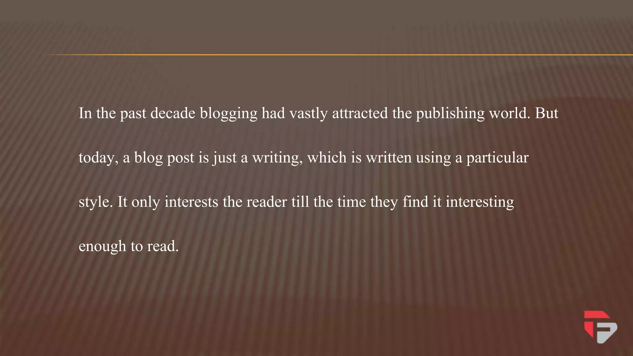 In the past decade blogging had vastly attracted the publishing world. But
today, a blog post is just a writing, which is written using a particular
style. It only interests the reader till the time they find it interesting
enough to read.
 