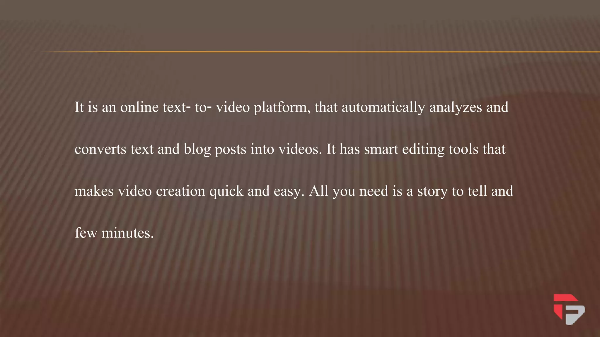 It is an online text- to- video platform, that automatically analyzes and
converts text and blog posts into videos. It has smart editing tools that
makes video creation quick and easy. All you need is a story to tell and
few minutes.
 