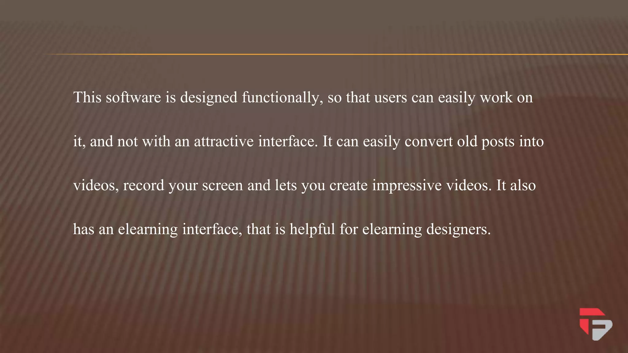 This software is designed functionally, so that users can easily work on
it, and not with an attractive interface. It can easily convert old posts into
videos, record your screen and lets you create impressive videos. It also
has an elearning interface, that is helpful for elearning designers.
 