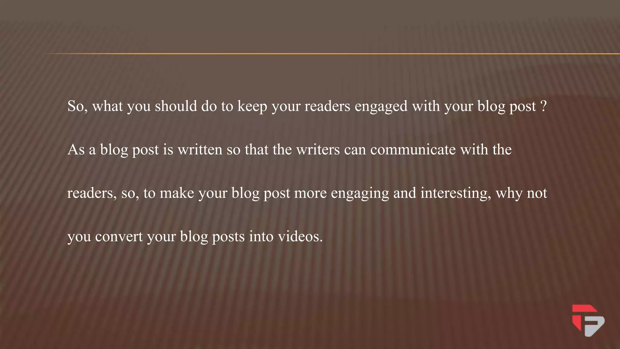 So, what you should do to keep your readers engaged with your blog post ?
As a blog post is written so that the writers can communicate with the
readers, so, to make your blog post more engaging and interesting, why not
you convert your blog posts into videos.
 