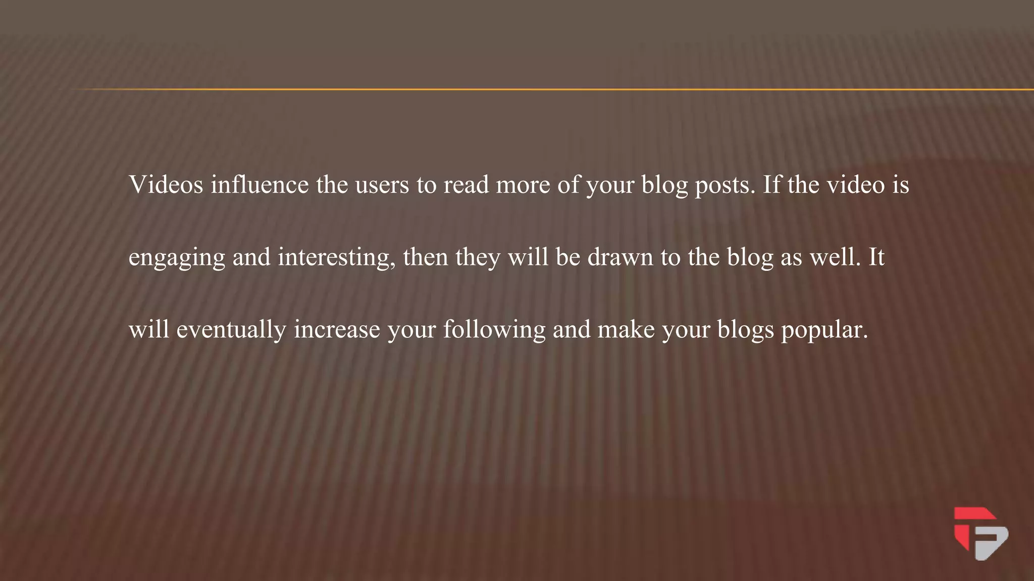 Videos influence the users to read more of your blog posts. If the video is
engaging and interesting, then they will be drawn to the blog as well. It
will eventually increase your following and make your blogs popular.
 
