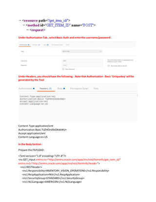 UnderAuthorization Tab , selectBasic Auth and enterthe username/password:
UnderHeaders, you shouldhave the following : Note that Authorization : Basic ‘Uniquekey’will be
generatedby the Tool
Content-Type:application/xml
Authorization:BasicTUZHOndlbGNvbWU=
Accept:application/xml
Content-Language:en-US
In the Body Section:
Prepare the PAYLOAD:
<?xml version="1.0"encoding="UTF-8"?>
<ns:GET_Input xmlns:ns="http://xmlns.oracle.com/apps/inv/rest/ItemInfo/get_item_id/"
xmlns:ns1="http://xmlns.oracle.com/apps/inv/rest/ItemInfo/header">
<ns1:RESTHeader>
<ns1:Responsibility>INVENTORY_VISION_OPERATIONS</ns1:Responsibility>
<ns1:RespApplication>INV</ns1:RespApplication>
<ns1:SecurityGroup>STANDARD</ns1:SecurityGroup>
<ns1:NLSLanguage>AMERICAN</ns1:NLSLanguage>
 