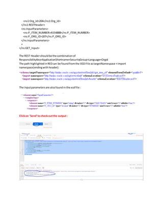 <ns1:Org_Id>204</ns1:Org_Id>
</ns1:RESTHeader>
<ns:InputParameters>
<ns:P_ITEM_NUMBER>AS54888</ns:P_ITEM_NUMBER>
<ns:P_ORG_ID>207</ns:P_ORG_ID>
</ns:InputParameters>
+
</ns:GET_Input>
The REST Headershouldbe the combinationof
ResponsibilityKey+ApplicationShortname+SecurityGroup+Language+Orgid
The path highlightedinREDcan be foundfromthe XSD File astargetNamespace +import
namespace(endingwithheader):
The inputparametersare alsofoundin the xsdfile :
Clickon ‘Send’to check out the output :
 