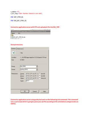 x_status:='E';
x_err_msg:='Item Number Entered is not valid';
END GET_ITEM_ID;
END DSI_GET_ITEM_ID;
Connectto applicationserverwith FTP and uploadpls file intoINV_TOP :
Give permissions:
Connectto applicationserverusing putty tool and run the followingunixcommand. This command
runs a perl script which is goingto parse your plsfile according to the annotations and generatesan
ildtfile.
 