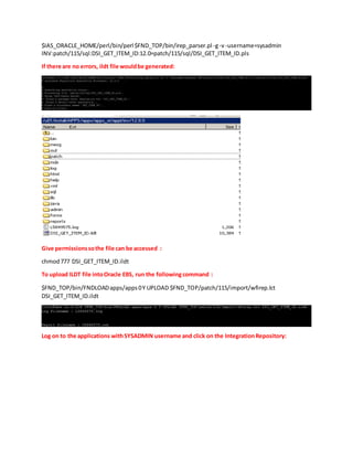 $IAS_ORACLE_HOME/perl/bin/perl $FND_TOP/bin/irep_parser.pl -g-v-username=sysadmin
INV:patch/115/sql:DSI_GET_ITEM_ID:12.0=patch/115/sql/DSI_GET_ITEM_ID.pls
If there are no errors, ildt file wouldbe generated:
Give permissionssothe file can be accessed :
chmod777 DSI_GET_ITEM_ID.ildt
To upload ILDT file intoOracle EBS, run the followingcommand :
$FND_TOP/bin/FNDLOADapps/apps0Y UPLOAD $FND_TOP/patch/115/import/wfirep.lct
DSI_GET_ITEM_ID.ildt
Log on to the applications withSYSADMIN username and click on the IntegrationRepository:
 