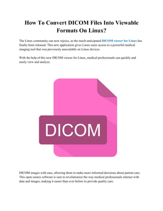 How To Convert DICOM Files Into Viewable
Formats On Linux?
The Linux community can now rejoice, as the much-anticipated DICOM viewer for Linux has
finally been released. This new application gives Linux users access to a powerful medical
imaging tool that was previously unavailable on Linux devices.
With the help of this new DICOM viewer for Linux, medical professionals can quickly and
easily view and analyze.
DICOM images with ease, allowing them to make more informed decisions about patient care.
This open source software is sure to revolutionize the way medical professionals interact with
data and images, making it easier than ever before to provide quality care.
 