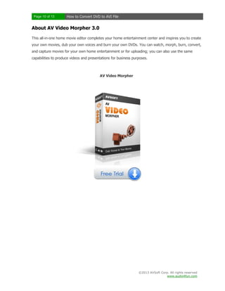 Page 10 of 13

How to Convert DVD to AVI File

About AV Video Morpher 3.0
This all-in-one home movie editor completes your home entertainment center and inspires you to create
your own movies, dub your own voices and burn your own DVDs. You can watch, morph, burn, convert,
and capture movies for your own home entertainment or for uploading; you can also use the same
capabilities to produce videos and presentations for business purposes.

AV Video Morpher

©2013 AVSoft Corp. All rights reserved
www.audio4fun.com

 