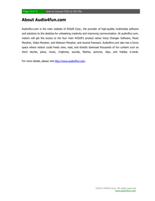 Page 13 of 13

How to Convert DVD to AVI File

About Audio4fun.com
Audio4fun.com is the main website of AVSoft Corp., the provider of high-quality multimedia software
and solutions to the desktop for unleashing creativity and improving communication. At audio4fun.com,
visitors will get the access to the four main AVSoft’s product series Voice Changer Software, Music
Morpher, Video Morpher, and Webcam Morpher, and several freeware. Audio4fun.com also has a funny
space where visitors could freely view, read, and directly downoad thousands of fun content such as
short stories, jokes, music, ringtones, sounds, flashes, pictures, clips, and holiday e-cards.

For more details, please visit http://www.audio4fun.com.

©2013 AVSoft Corp. All rights reserved
www.audio4fun.com

 