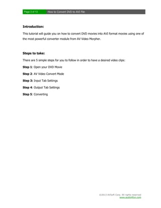 Page 3 of 13

How to Convert DVD to AVI File

Introduction:
This tutorial will guide you on how to convert DVD movies into AVI format movies using one of
the most powerful converter module from AV Video Morpher.

Steps to take:
There are 5 simple steps for you to follow in order to have a desired video clips:
Step 1: Open your DVD Movie
Step 2: AV Video Convert Mode
Step 3: Input Tab Settings
Step 4: Output Tab Settings
Step 5: Converting

©2013 AVSoft Corp. All rights reserved
www.audio4fun.com

 