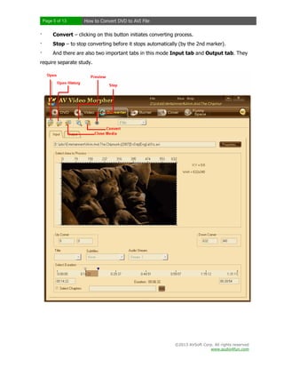 Page 5 of 13

How to Convert DVD to AVI File

·

Convert – clicking on this button initiates converting process.

·

Stop – to stop converting before it stops automatically (by the 2nd marker).

·

And there are also two important tabs in this mode Input tab and Output tab. They

require separate study.

©2013 AVSoft Corp. All rights reserved
www.audio4fun.com

 