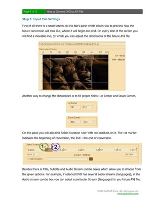 Page 6 of 13

How to Convert DVD to AVI File

Step 3: Input Tab Settings
First of all there is a small screen on this tab’s pane which allows you to preview how the
future conversion will look like, where it will begin and end. On every side of the screen you
will find a movable line, by which you can adjust the dimensions of the future AVI file.

Another way to change the dimensions is to fill proper fields: Up Corner and Down Corner.

On this pane you will also find Select Duration ruler with two markers on it. The 1st marker
indicates the beginning of conversion, the 2nd – the end of conversion.

Besides there is Title, Subtitle and Audio Stream combo boxes which allow you to choose from
the given options. For example, if selected DVD has several audio streams (languages), in the
Audio stream combo box you can select a particular Stream (language) for you future AVI file.

©2013 AVSoft Corp. All rights reserved
www.audio4fun.com

 