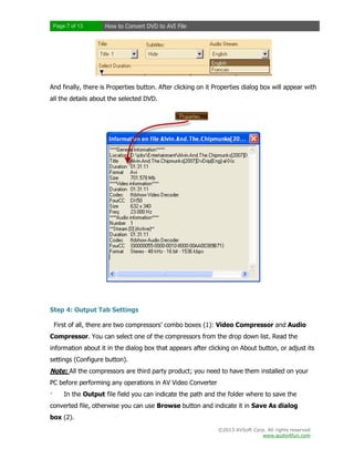 Page 7 of 13

How to Convert DVD to AVI File

And finally, there is Properties button. After clicking on it Properties dialog box will appear with
all the details about the selected DVD.

Step 4: Output Tab Settings
First of all, there are two compressors’ combo boxes (1): Video Compressor and Audio
Compressor. You can select one of the compressors from the drop down list. Read the
information about it in the dialog box that appears after clicking on About button, or adjust its
settings (Configure button).

Note: All the compressors are third party product; you need to have them installed on your
PC before performing any operations in AV Video Converter
·

In the Output file field you can indicate the path and the folder where to save the

converted file, otherwise you can use Browse button and indicate it in Save As dialog
box (2).
©2013 AVSoft Corp. All rights reserved
www.audio4fun.com

 
