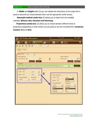 Page 8 of 13

·

How to Convert DVD to AVI File

In Width and Height fields (3) you can indicate the dimensions of the output file in

pixels or percents (to choose between them use the appropriate combo boxes).
·

Resample method combo box (3) allows you to select from the available

methods: Bilinear; Box; Gaussian and Hamming.
·

Proportions combo box (3) allows you to choose between different kinds of

proportions (depending on what monitor you are going to see the converted file): Constrain;
Custom; 4:3 and 16:9.

©2013 AVSoft Corp. All rights reserved
www.audio4fun.com

 