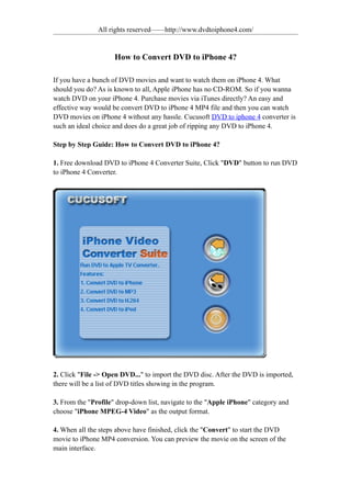 All rights reserved——http://www.dvdtoiphone4.com/


                     How to Convert DVD to iPhone 4?

If you have a bunch of DVD movies and want to watch them on iPhone 4. What
should you do? As is known to all, Apple iPhone has no CD-ROM. So if you wanna
watch DVD on your iPhone 4. Purchase movies via iTunes directly? An easy and
effective way would be convert DVD to iPhone 4 MP4 file and then you can watch
DVD movies on iPhone 4 without any hassle. Cucusoft DVD to iphone 4 converter is
such an ideal choice and does do a great job of ripping any DVD to iPhone 4.

Step by Step Guide: How to Convert DVD to iPhone 4?

1. Free download DVD to iPhone 4 Converter Suite, Click "DVD" button to run DVD
to iPhone 4 Converter.




2. Click "File -> Open DVD..." to import the DVD disc. After the DVD is imported,
there will be a list of DVD titles showing in the program.

3. From the "Profile" drop-down list, navigate to the "Apple iPhone" category and
choose "iPhone MPEG-4 Video" as the output format.

4. When all the steps above have finished, click the "Convert" to start the DVD
movie to iPhone MP4 conversion. You can preview the movie on the screen of the
main interface.
 