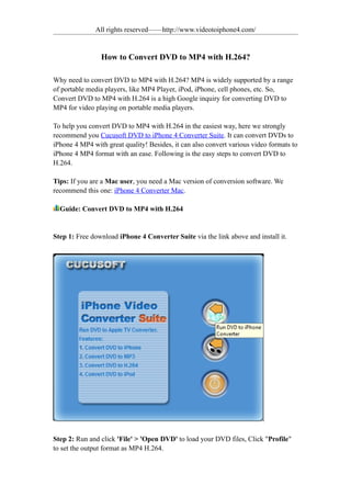 All rights reserved——http://www.videotoiphone4.com/


                How to Convert DVD to MP4 with H.264?

Why need to convert DVD to MP4 with H.264? MP4 is widely supported by a range
of portable media players, like MP4 Player, iPod, iPhone, cell phones, etc. So,
Convert DVD to MP4 with H.264 is a high Google inquiry for converting DVD to
MP4 for video playing on portable media players.

To help you convert DVD to MP4 with H.264 in the easiest way, here we strongly
recommend you Cucusoft DVD to iPhone 4 Converter Suite. It can convert DVDs to
iPhone 4 MP4 with great quality! Besides, it can also convert various video formats to
iPhone 4 MP4 format with an ease. Following is the easy steps to convert DVD to
H.264.

Tips: If you are a Mac user, you need a Mac version of conversion software. We
recommend this one: iPhone 4 Converter Mac.

  Guide: Convert DVD to MP4 with H.264


Step 1: Free download iPhone 4 Converter Suite via the link above and install it.




Step 2: Run and click 'File' > 'Open DVD' to load your DVD files, Click "Profile"
to set the output format as MP4 H.264.
 