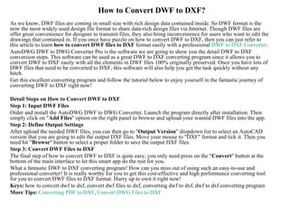 How to Convert DWF to DXF?
As we know, DWF files are coming in small size with rich design data contained inside. So DWF format is the
now the most widely used design file format to share data-rich design files via Internet. Though DWF files are
offer great convenience for designer to transmit files, they also bring inconvenience for users who want to edit the
drawings that contained in. If you once have puzzle on how to convert DWF to DXF, then you can just refer to
this article to learn how to convert DWF files to DXF format easily with a professional DWF to DXF Converter.
AutoDWG DWF to DWG Converter Pro is the software we are going to show you the detail DWF to DXF
conversion steps. This software can be used as a great DWF to DXF converting program since it allows you to
convert DWF to DXF easily with all the elements in DWF files 100% originally preserved. Once you have lots of
DWF files that need to be converted to DXF, this software will also help you get the task quickly without any
hitch.
Get this excellent converting program and follow the tutorial below to enjoy yourself in the fantastic journey of
converting DWF to DXF right now!

Detail Steps on How to Convert DWF to DXF
Step 1: Input DWF Files
Order and install the AutoDWG DWF to DWG Converter. Launch the program directly after installation. Then
simply click on "Add Files" option on the right panel to browse and upload your wanted DWF files into the app.
Step 2: Define Output Settings
After upload the needed DWF files, you can then go to "Output Version" dropdown list to select an AutoCAD
version that you are going to edit the output DXF files. Move your mouse to "DXF" format and tick it. Then you
need hit "Browse" button to select a proper folder to save the output DXF files.
Step 3: Convert DWF Files to DXF
The final step of how to convert DWF to DXF is quite easy, you only need press on the "Convert" button at the
bottom of the main interface to let this smart app do the rest for you.
What a fantastic DWF to DXF converting program! How can you miss out of using such an easy-to-use and
professional converter! It is really worthy for you to get this cost-effective and high performance converting tool
for you to convert DWF files to DXF format. Hurry up to own it right now!
Keys: how to convert dwf to dxf, convert dwf files to dxf, converting dwf to dxf, dwf to dxf converting program
More Tips: Converting PDF to DXF, Convert DWG Files to DXF
 