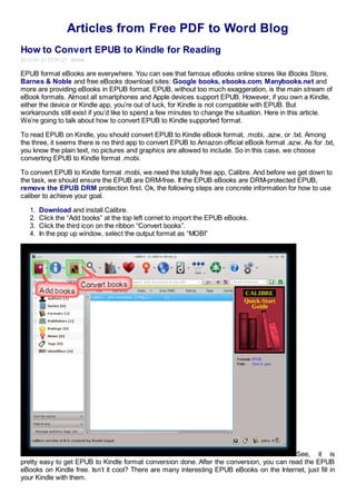 Articles from Free PDF to Word Blog
How to Convert EPUB to Kindle for Reading
2012-01-31 07:01:21 Emma

EPUB format eBooks are everywhere. You can see that famous eBooks online stores like iBooks Store,
Barnes & Noble and free eBooks download sites: Google books, ebooks.com, Manybooks.net and
more are providing eBooks in EPUB format. EPUB, without too much exaggeration, is the main stream of
eBook formats. Almost all smartphones and Apple devices support EPUB. However, if you own a Kindle,
either the device or Kindle app, you’re out of luck, for Kindle is not compatible with EPUB. But
workarounds still exist if you’d like to spend a few minutes to change the situation. Here in this article.
We’re going to talk about how to convert EPUB to Kindle supported format.

To read EPUB on Kindle, you should convert EPUB to Kindle eBook format, .mobi, .azw, or .txt. Among
the three, it seems there is no third app to convert EPUB to Amazon official eBook format .azw. As for .txt,
you know the plain text, no pictures and graphics are allowed to include. So in this case, we choose
converting EPUB to Kindle format .mobi.

To convert EPUB to Kindle format .mobi, we need the totally free app, Calibre. And before we get down to
the task, we should ensure the EPUB are DRM-free. If the EPUB eBooks are DRM-protected EPUB,
remove the EPUB DRM protection first. Ok, the following steps are concrete information for how to use
caliber to achieve your goal.

   1.   Download and install Calibre.
   2.   Click the “Add books” at the top left cornet to import the EPUB eBooks.
   3.   Click the third icon on the ribbon “Convert books”.
   4.   In the pop up window, select the output format as “MOBI”




                                                                                          See, it is
pretty easy to get EPUB to Kindle format conversion done. After the conversion, you can read the EPUB
eBooks on Kindle free. Isn’t it cool? There are many interesting EPUB eBooks on the Internet, just fill in
your Kindle with them.
 