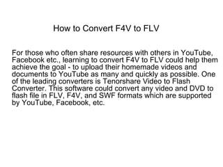 How to Convert F4V to FLV

For those who often share resources with others in YouTube,
Facebook etc., learning to convert F4V to FLV could help them
achieve the goal - to upload their homemade videos and
documents to YouTube as many and quickly as possible. One
of the leading converters is Tenorshare Video to Flash
Converter. This software could convert any video and DVD to
flash file in FLV, F4V, and SWF formats which are supported
by YouTube, Facebook, etc.
 