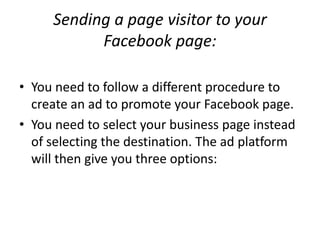 Sending a page visitor to your
           Facebook page:

• You need to follow a different procedure to
  create an ad to promote your Facebook page.
• You need to select your business page instead
  of selecting the destination. The ad platform
  will then give you three options:
 