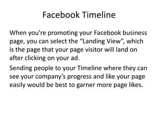 Facebook Timeline
When you’re promoting your Facebook business
page, you can select the “Landing View”, which
is the page that your page visitor will land on
after clicking on your ad.
Sending people to your Timeline where they can
see your company’s progress and like your page
easily would be best to garner more page likes.
 